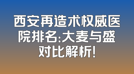 西安再造术权威医院排名：大麦与盛对比解析！