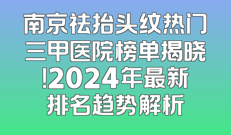 南京祛抬头纹热门三甲医院榜单揭晓！2024年最新排名趋势解析