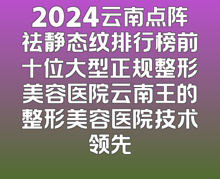 2024云南点阵祛静态纹排行榜前十位大型正规整形美容医院云南王的整形美容医院技术领先