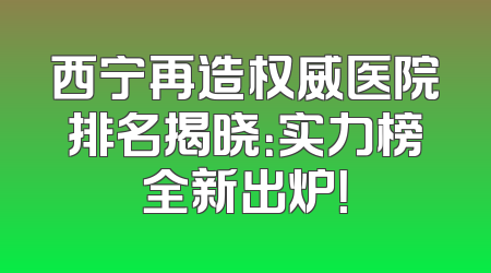 西宁再造权威医院排名揭晓：实力榜全新出炉！