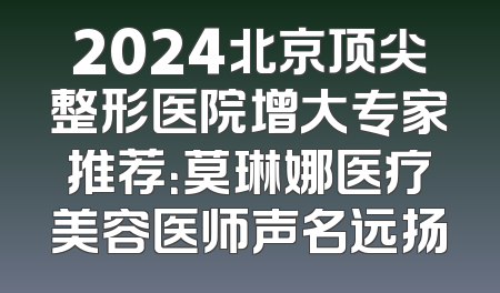2024北京顶尖整形医院增大专家推荐：莫琳娜医疗美容医师声名远扬