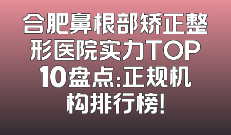 合肥鼻根部矫正整形医院实力TOP10盘点：正规机构排行榜！