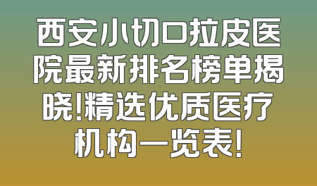 西安小切口拉皮医院最新排名榜单揭晓！精选优质医疗机构一览表！
