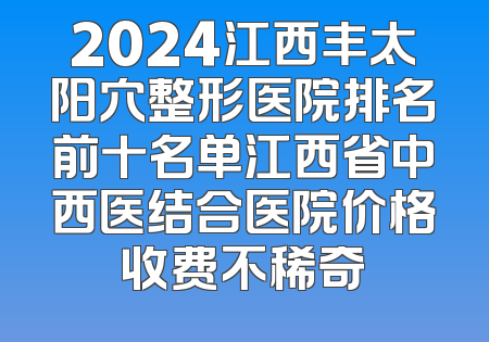 2024江西丰太阳穴整形医院排名前十名单江西省中西医结合医院价格收费不稀奇