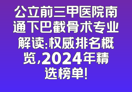 公立前三甲医院南通下巴截骨术专业解读：权威排名概览，2024年精选榜单！