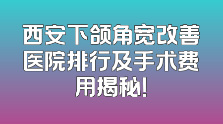 西安下颌角宽改善医院排行及手术费用揭秘！