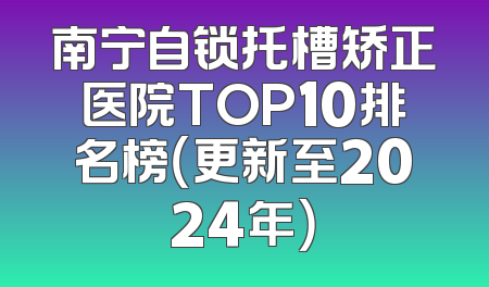 南宁自锁托槽矫正医院TOP10排名榜（更新至2024年）