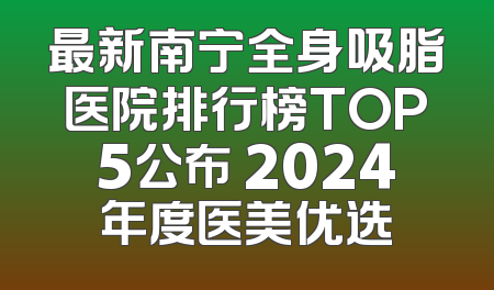 最新南宁全身吸脂医院排行榜TOP5公布 2024年度医美优选