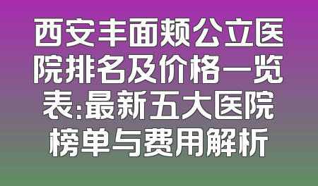 西安丰面颊公立医院排名及价格一览表：最新五大医院榜单与费用解析