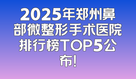 2025年郑州鼻部微整形手术医院排行榜TOP5公布！