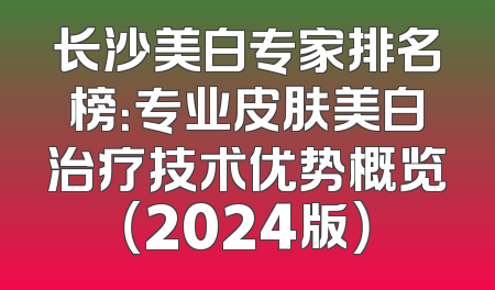 长沙美白专家排名榜：专业皮肤美白治疗技术优势概览（2024版）