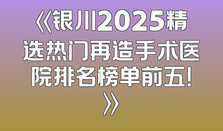 《银川2025精选热门再造手术医院排名榜单前五！》