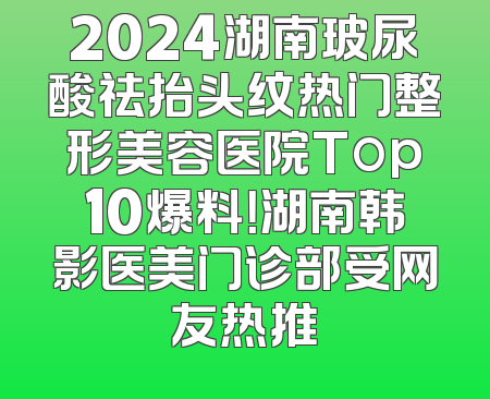 2024湖南玻尿酸祛抬头纹热门整形美容医院Top10爆料！湖南韩影医美门诊部受网友热推
