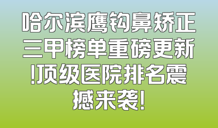 哈尔滨鹰钩鼻矫正三甲榜单重磅更新！顶级医院排名震撼来袭！
