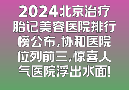 2024北京治疗胎记美容医院排行榜公布，协和医院位列前三，惊喜人气医院浮出水面！