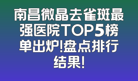 南昌微晶去雀斑最强医院TOP5榜单出炉！盘点排行结果！