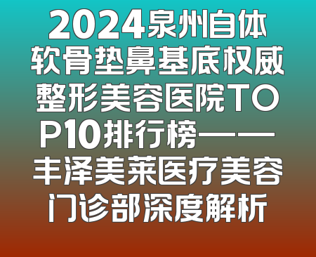 2024泉州自体软骨垫鼻基底权威整形美容医院TOP10排行榜——丰泽美莱医疗美容门诊部深度解析