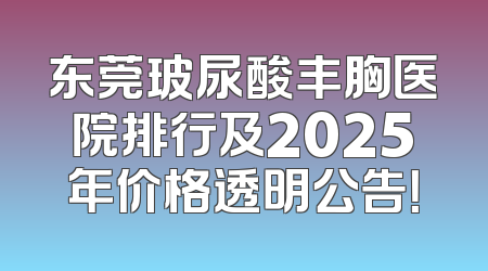 东莞玻尿酸丰胸医院排行及2025年价格透明公告！