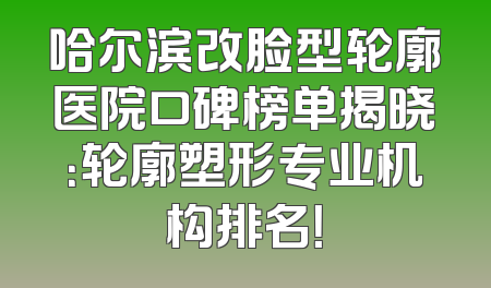哈尔滨改脸型轮廓医院口碑榜单揭晓：轮廓塑形专业机构排名！