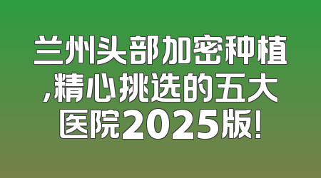 兰州头部加密种植，精心挑选的五大医院2025版！