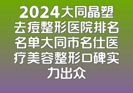 2024大同晶塑去痘整形医院排名名单大同市名仕医疗美容整形口碑实力出众