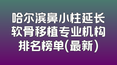 哈尔滨鼻小柱延长软骨移植专业机构排名榜单（最新）