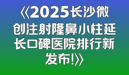 《2025长沙微创注射隆鼻小柱延长口碑医院排行新发布！》