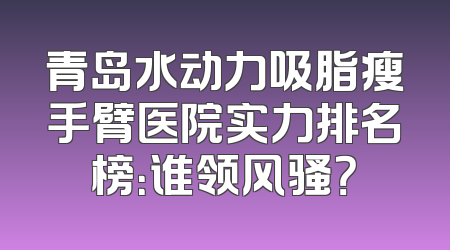 青岛水动力吸脂瘦手臂医院实力排名榜：谁领风骚？