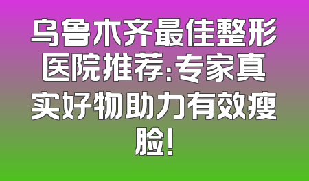 乌鲁木齐最佳整形医院推荐：专家真实好物助力有效瘦脸！