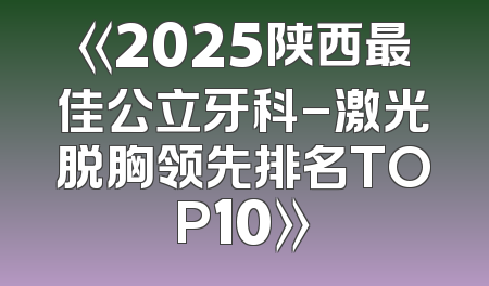《2025陕西最佳公立牙科-激光脱胸领先排名TOP10》