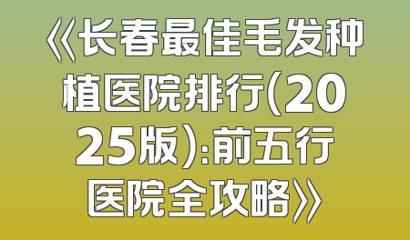 《长春最佳毛发种植医院排行（2025版）：前五行医院全攻略》
