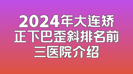 2024年大连矫正下巴歪斜排名前三医院介绍