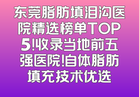 东莞脂肪填泪沟医院精选榜单TOP5！收录当地前五强医院！自体脂肪填充技术优选