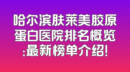 哈尔滨肤莱美胶原蛋白医院排名概览：最新榜单介绍！