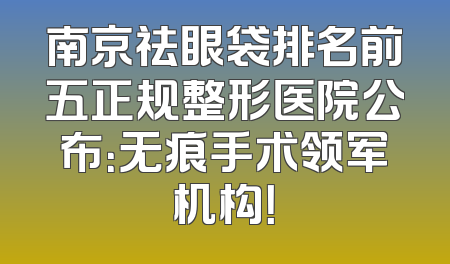 南京祛眼袋排名前五正规整形医院公布：无痕手术领军机构！