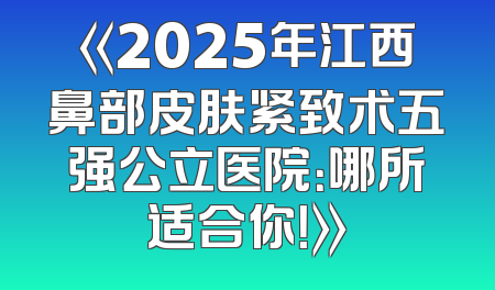 《2025年江西鼻部皮肤紧致术五强公立医院：哪所适合你！》