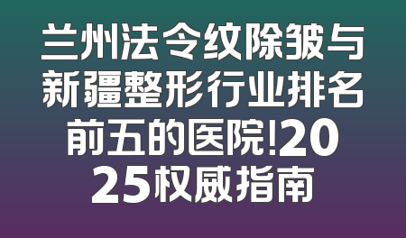 兰州法令纹除皱与新疆整形行业排名前五的医院！2025权威指南