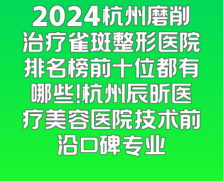 2024杭州磨削治疗雀斑整形医院排名榜前十位都有哪些！杭州辰昕医疗美容医院技术前沿口碑专业