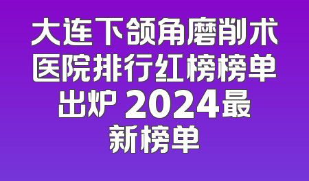大连下颌角磨削术医院排行红榜榜单出炉 2024最新榜单