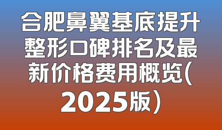 合肥鼻翼基底提升整形口碑排名及最新价格费用概览（2025版）