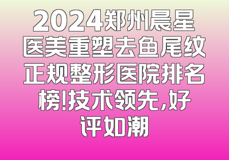 2024郑州晨星医美重塑去鱼尾纹正规整形医院排名榜！技术领先，好评如潮