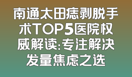 南通太田痣剥脱手术TOP5医院权威解读：专注解决发量焦虑之选