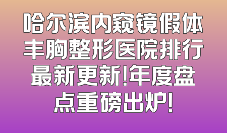 哈尔滨内窥镜假体丰胸整形医院排行最新更新！年度盘点重磅出炉！