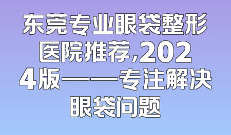 东莞专业眼袋整形医院推荐，2024版——专注解决眼袋问题