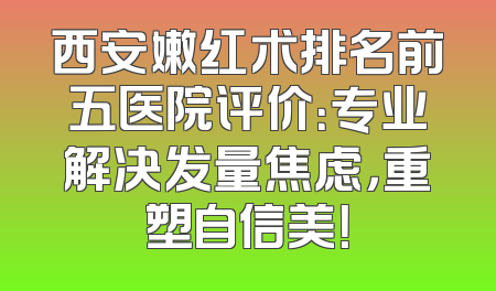 西安嫩红术排名前五医院评价：专业解决发量焦虑，重塑自信美！