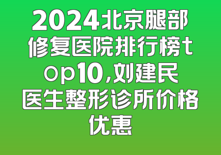 2024北京腿部修复医院排行榜top10，刘建民医生整形诊所价格优惠
