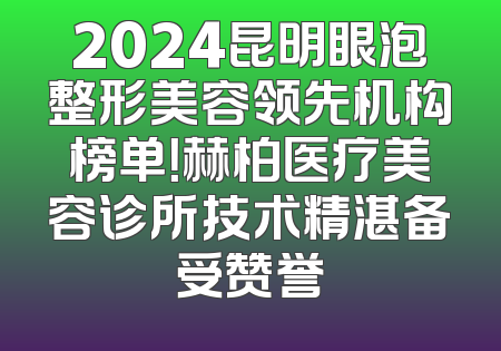 2024昆明眼泡整形美容领先机构榜单！赫柏医疗美容诊所技术精湛备受赞誉