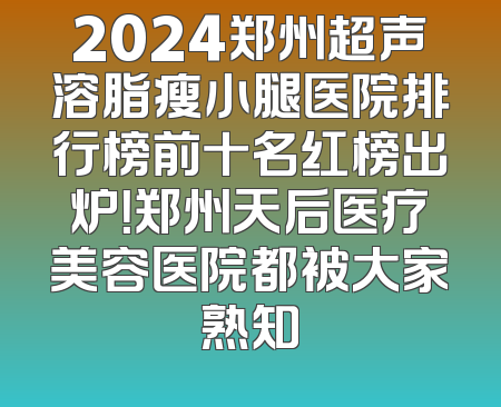 2024郑州超声溶脂瘦小腿医院排行榜前十名红榜出炉！郑州天后医疗美容医院都被大家熟知