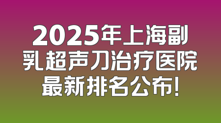 2025年上海副乳超声刀治疗医院最新排名公布！
