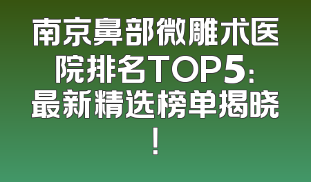 南京鼻部微雕术医院排名TOP5：最新精选榜单揭晓！